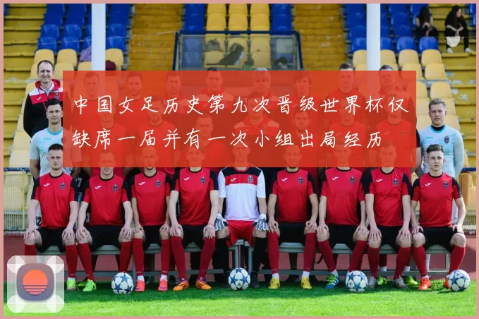 中国女足历史第九次晋级世界杯仅缺席一届并有一次小组出局经历