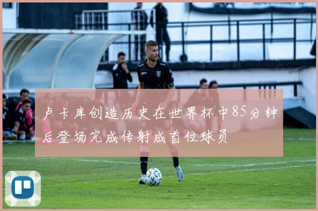 卢卡库创造历史在世界杯中85分钟后登场完成传射成首位球员