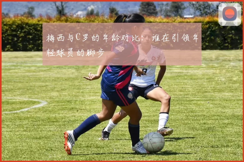 梅西与C罗的年龄对比：谁在引领年轻球员的脚步