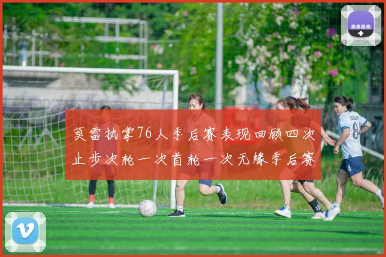 莫雷执掌76人季后赛表现回顾四次止步次轮一次首轮一次无缘季后赛