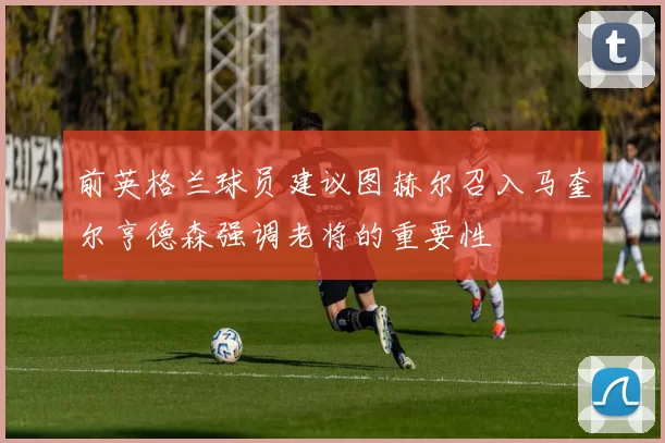 前英格兰球员建议图赫尔召入马奎尔亨德森强调老将的重要性