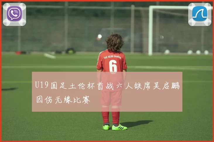U19国足土伦杯首战六人缺席吴启鹏因伤无缘比赛