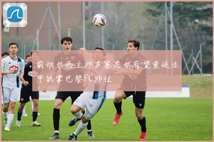 前切尔西主帅罗塞尼尔有望重返法甲执掌巴黎FC帅位