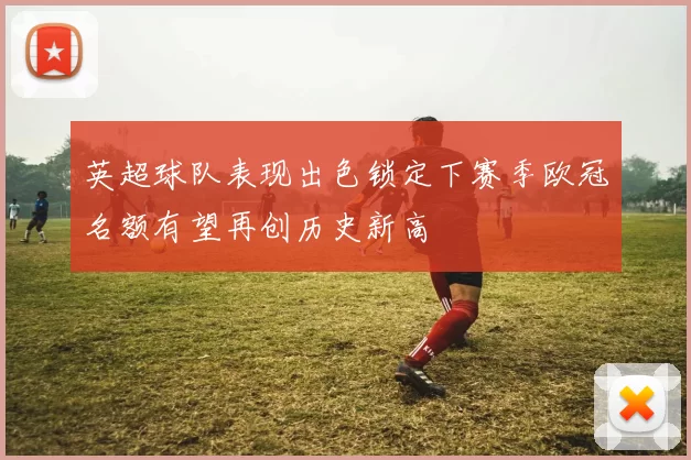 英超球队表现出色锁定下赛季欧冠名额有望再创历史新高
