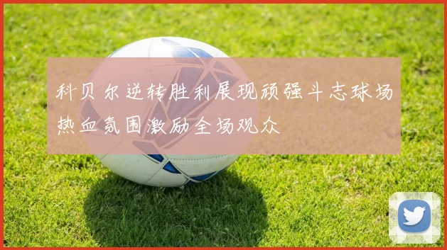 科贝尔逆转胜利展现顽强斗志球场热血氛围激励全场观众