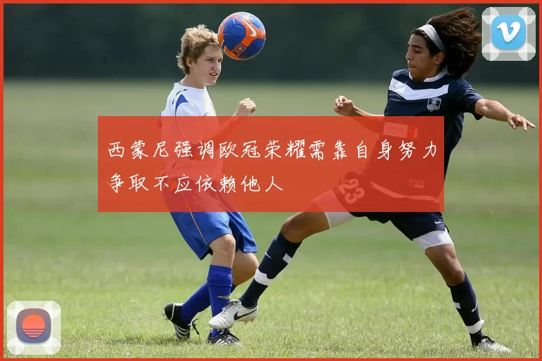 西蒙尼强调欧冠荣耀需靠自身努力争取不应依赖他人