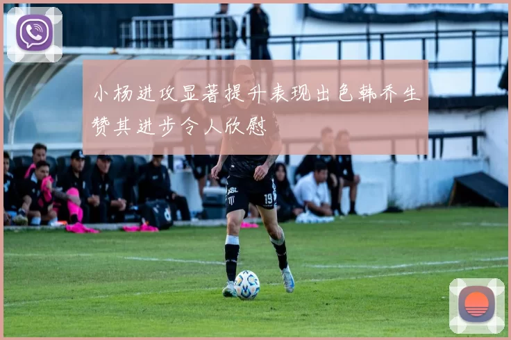小杨进攻显著提升表现出色韩乔生赞其进步令人欣慰