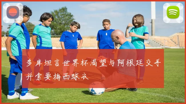多库坦言世界杯渴望与阿根廷交手并索要梅西球衣