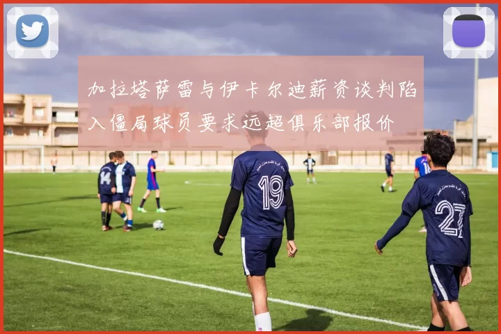加拉塔萨雷与伊卡尔迪薪资谈判陷入僵局球员要求远超俱乐部报价