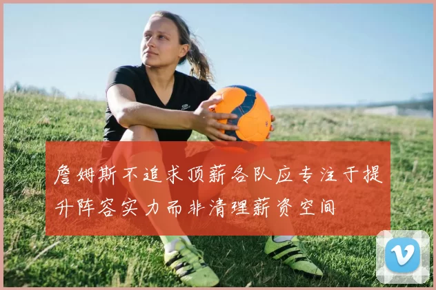 詹姆斯不追求顶薪各队应专注于提升阵容实力而非清理薪资空间