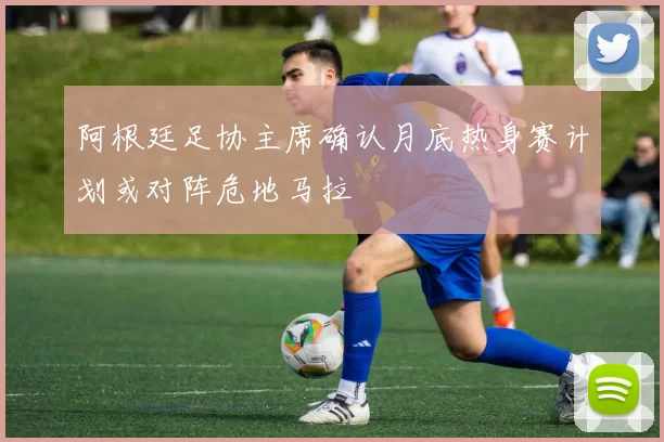 阿根廷足协主席确认月底热身赛计划或对阵危地马拉