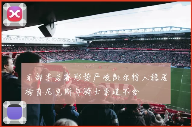 东部季后赛形势严峻凯尔特人稳居榜首尼克斯与骑士紧追不舍