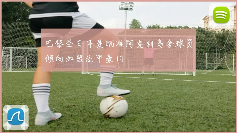 巴黎圣日耳曼瞄准阿克利乌舍球员倾向加盟法甲豪门