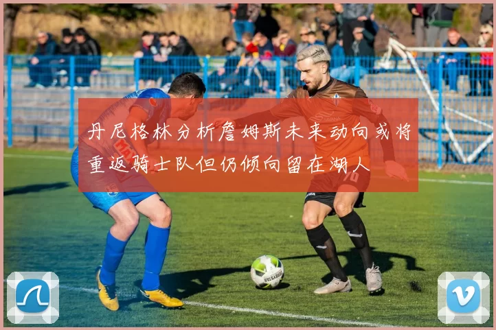 丹尼格林分析詹姆斯未来动向或将重返骑士队但仍倾向留在湖人