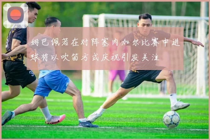 姆巴佩若在对阵塞内加尔比赛中进球将以吹笛方式庆祝引发关注
