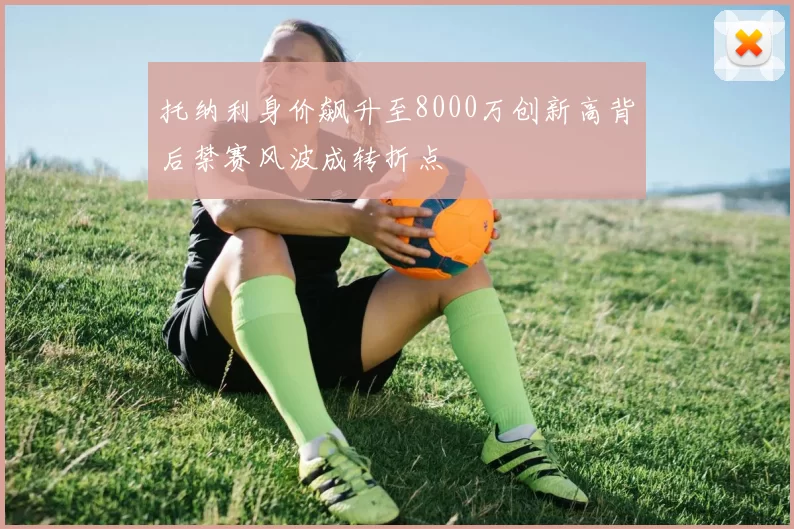 托纳利身价飙升至8000万创新高背后禁赛风波成转折点