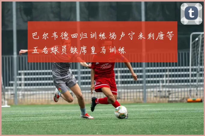 巴尔韦德回归训练场卢宁米利唐等五名球员缺席皇马训练