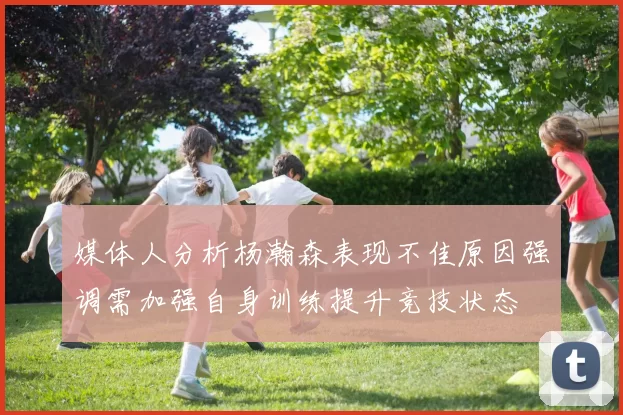 媒体人分析杨瀚森表现不佳原因强调需加强自身训练提升竞技状态