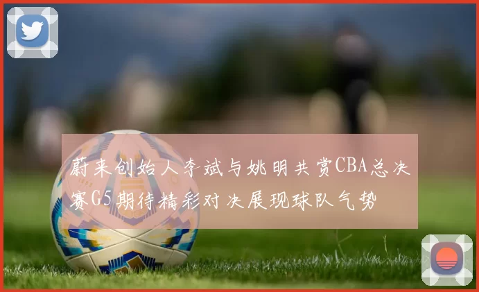 蔚来创始人李斌与姚明共赏CBA总决赛G5期待精彩对决展现球队气势