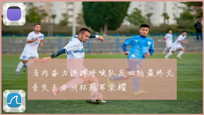 马内奋力拼搏呼唤队友回防最终无奈失去非洲杯冠军荣耀