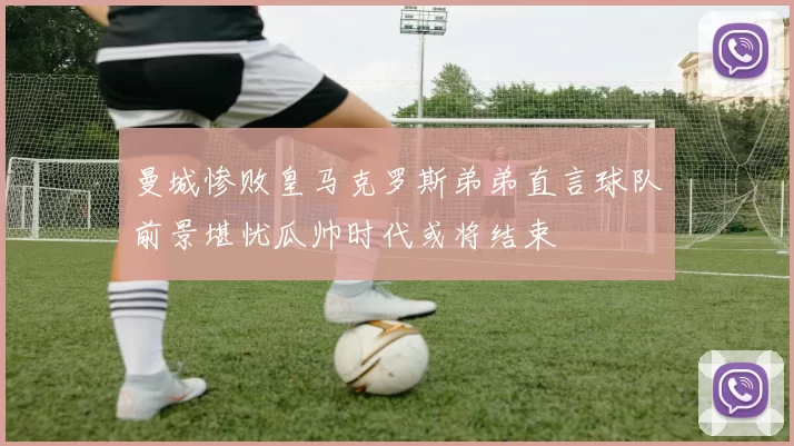 曼城惨败皇马克罗斯弟弟直言球队前景堪忧瓜帅时代或将结束